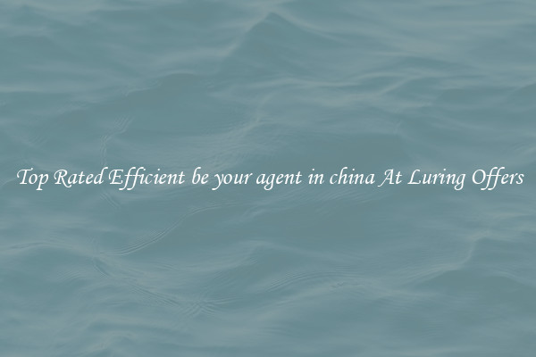 Top Rated Efficient be your agent in china At Luring Offers